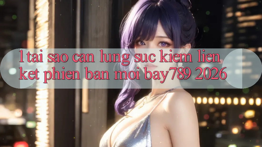 1. Tại Sao Cần Lùng sục Kiếm Liên kết Phiên bản mới bay789 2026?