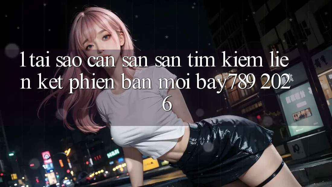 1. Tại Sao Cần Săn săn tìm Kiếm Liên kết Phiên bản mới bay789 2026?