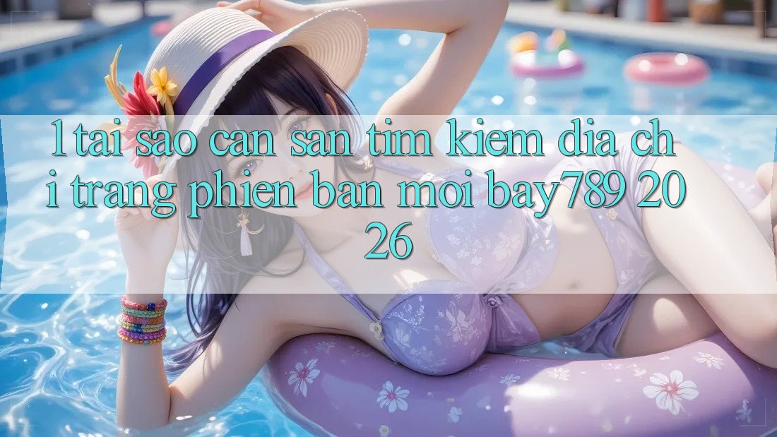 1. Tại Sao Cần Săn tìm kiếm Địa chỉ trang Phiên bản mới bay789 2026?