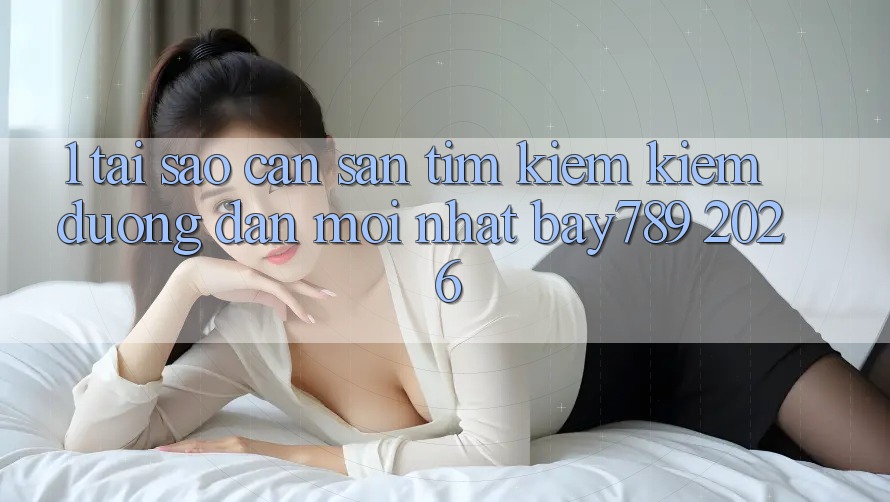 1. Tại Sao Cần Săn tìm kiếm Kiếm Đường dẫn Mới nhất bay789 2026?