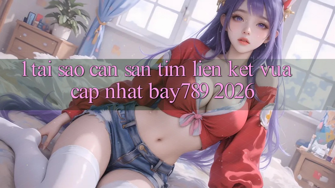 1. Tại Sao Cần Săn tìm Liên kết Vừa cập nhật bay789 2026?