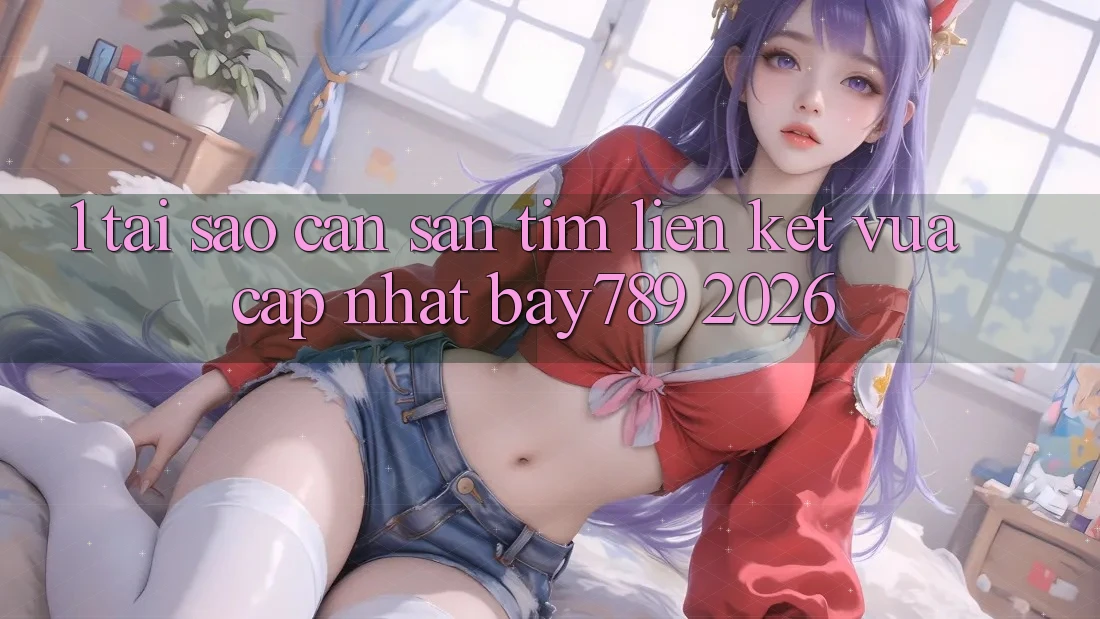 1. Tại Sao Cần Săn tìm Liên kết Vừa cập nhật bay789 2026?
