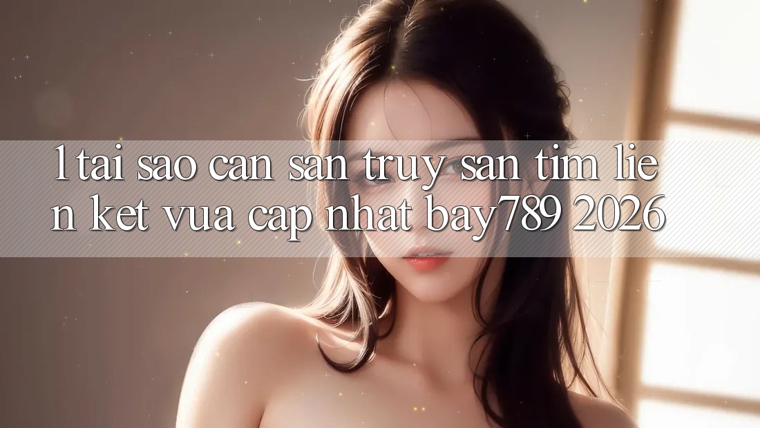 1. Tại Sao Cần Săn truy săn tìm Liên kết Vừa cập nhật bay789 2026?