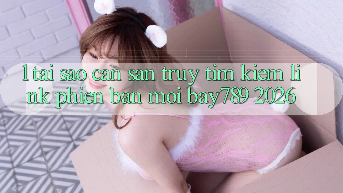 1. Tại Sao Cần Săn truy tìm Kiếm Link Phiên bản mới bay789 2026?