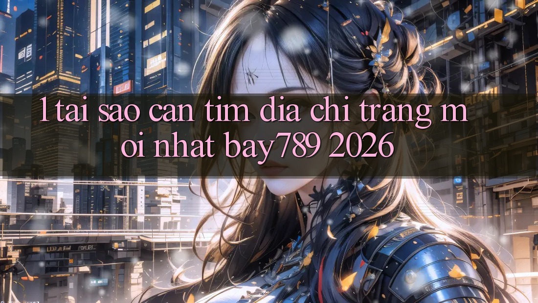 1. Tại Sao Cần Tìm Địa chỉ trang Mới nhất bay789 2026?