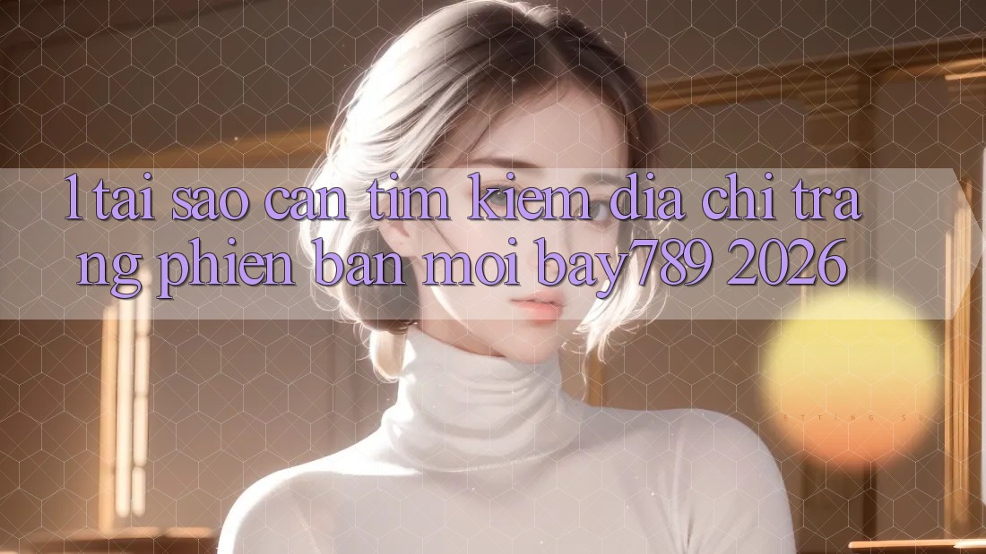 1. Tại Sao Cần Tìm Kiếm Địa chỉ trang Phiên bản mới bay789 2026?