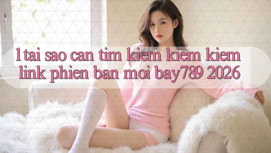 1. Tại Sao Cần Tìm kiếm kiếm Kiếm Link Phiên bản mới bay789 2026?