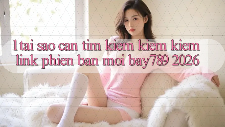 1. Tại Sao Cần Tìm kiếm kiếm Kiếm Link Phiên bản mới bay789 2026?