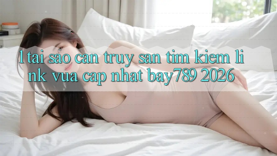 1. Tại Sao Cần Truy săn tìm Kiếm Link Vừa cập nhật bay789 2026?