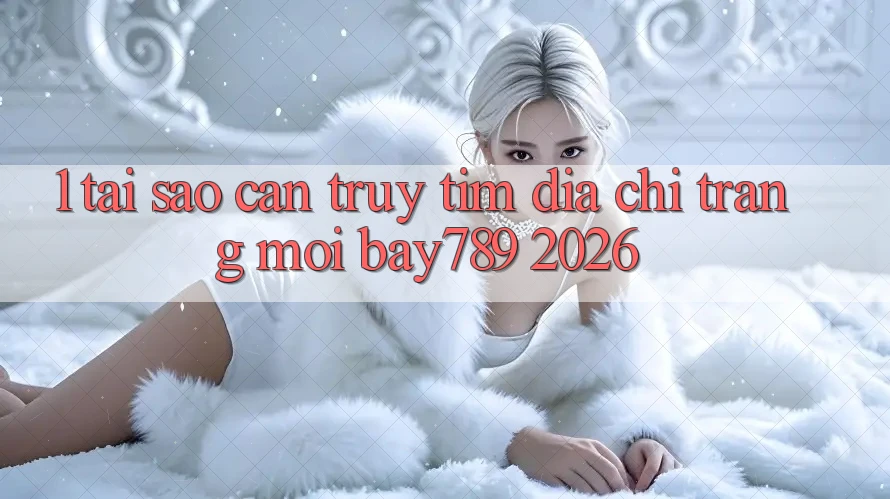 1. Tại Sao Cần Truy tìm Địa chỉ trang Mới bay789 2026?