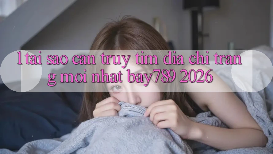 1. Tại Sao Cần Truy tìm Địa chỉ trang Mới nhất bay789 2026?
