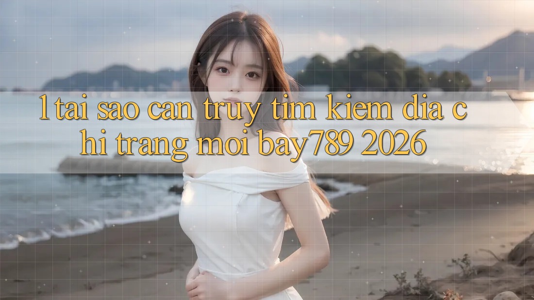 1. Tại Sao Cần Truy tìm Kiếm Địa chỉ trang Mới bay789 2026?