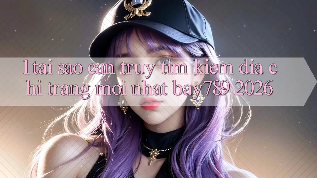 1. Tại Sao Cần Truy tìm Kiếm Địa chỉ trang Mới nhất bay789 2026?