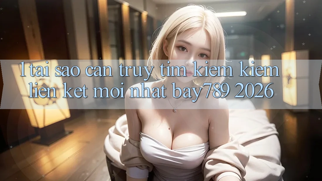 1. Tại Sao Cần Truy tìm kiếm Kiếm Liên kết Mới nhất bay789 2026?