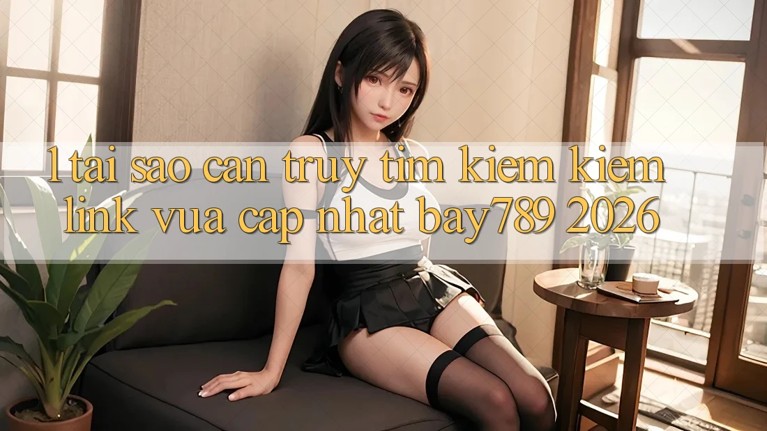 1. Tại Sao Cần Truy tìm kiếm Kiếm Link Vừa cập nhật bay789 2026?