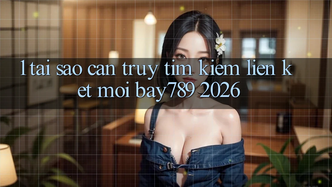 1. Tại Sao Cần Truy tìm Kiếm Liên kết Mới bay789 2026?