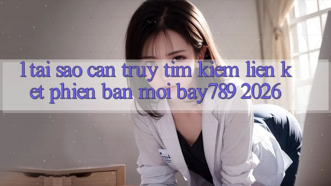 1. Tại Sao Cần Truy tìm Kiếm Liên kết Phiên bản mới bay789 2026?