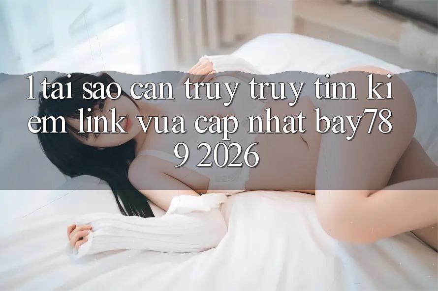 1. Tại Sao Cần Truy truy tìm Kiếm Link Vừa cập nhật bay789 2026?