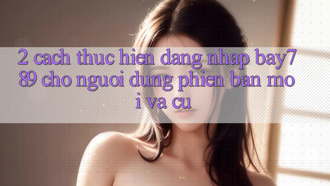 2. Cách thực hiện Đăng nhập bay789 Cho Người dùng Phiên bản mới Và Cũ