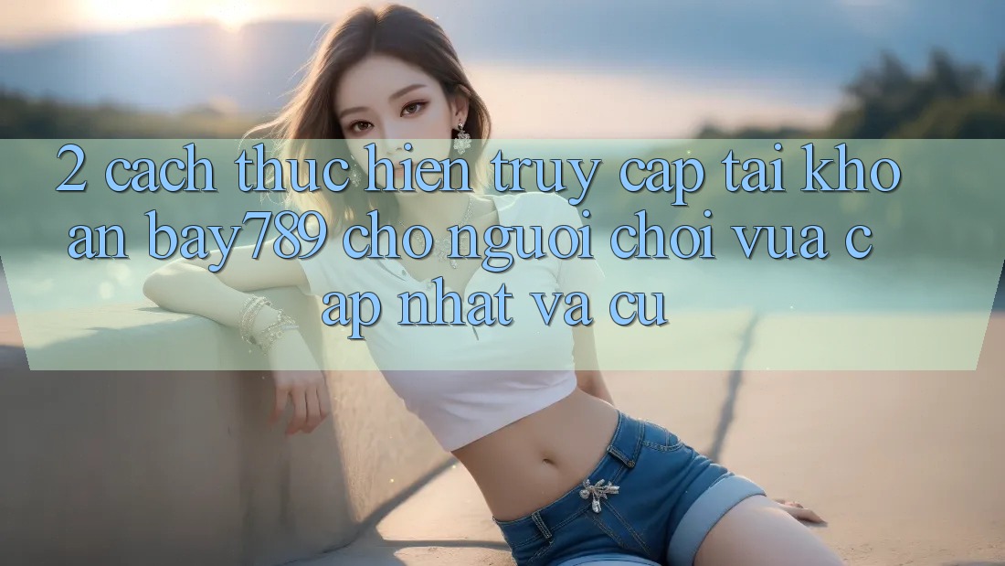 2. Cách thực hiện Truy cập tài khoản bay789 Cho Người Chơi Vừa cập nhật Và Cũ
