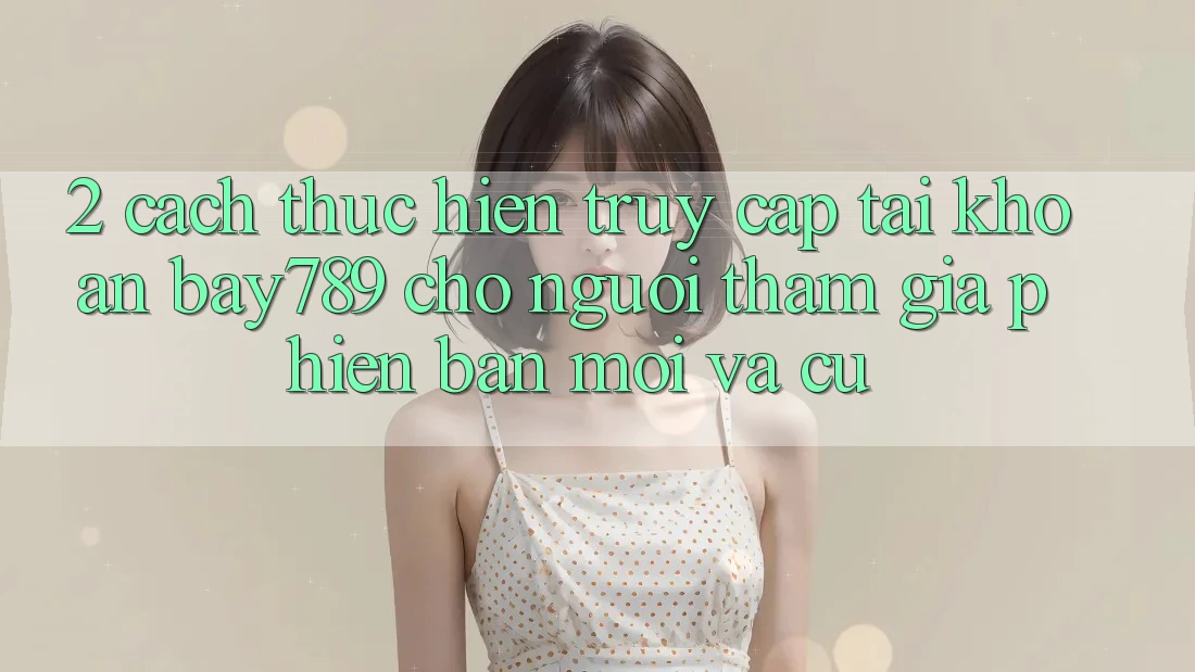 2. Cách thực hiện Truy cập tài khoản bay789 Cho Người tham gia Phiên bản mới Và Cũ