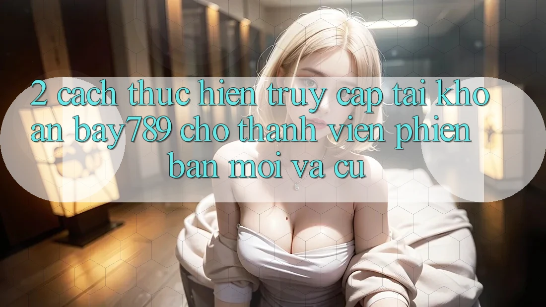 2. Cách thực hiện Truy cập tài khoản bay789 Cho Thành viên Phiên bản mới Và Cũ