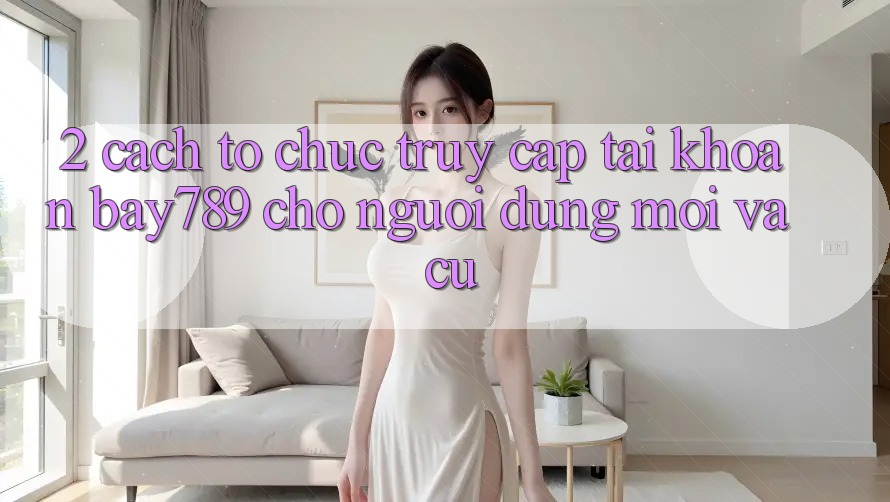 2. Cách tổ chức Truy cập tài khoản bay789 Cho Người dùng Mới Và Cũ