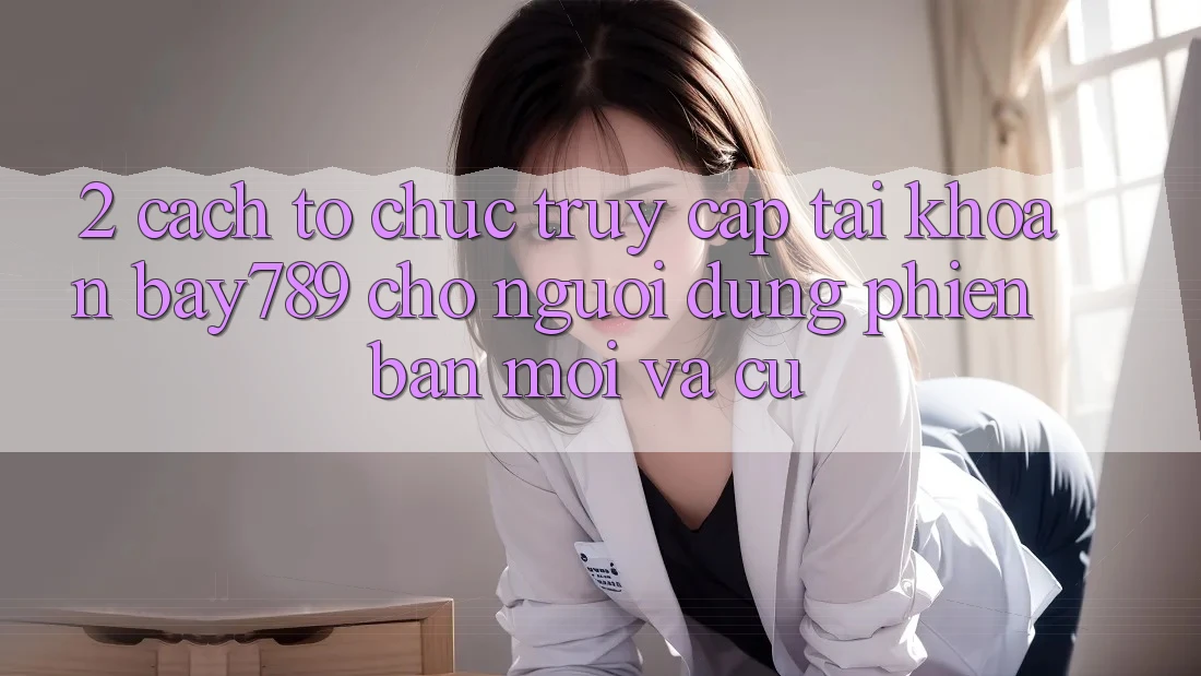 2. Cách tổ chức Truy cập tài khoản bay789 Cho Người dùng Phiên bản mới Và Cũ