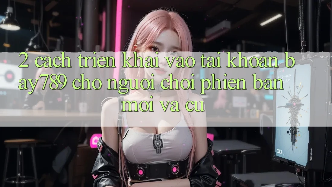 2. Cách triển khai Vào tài khoản bay789 Cho Người Chơi Phiên bản mới Và Cũ