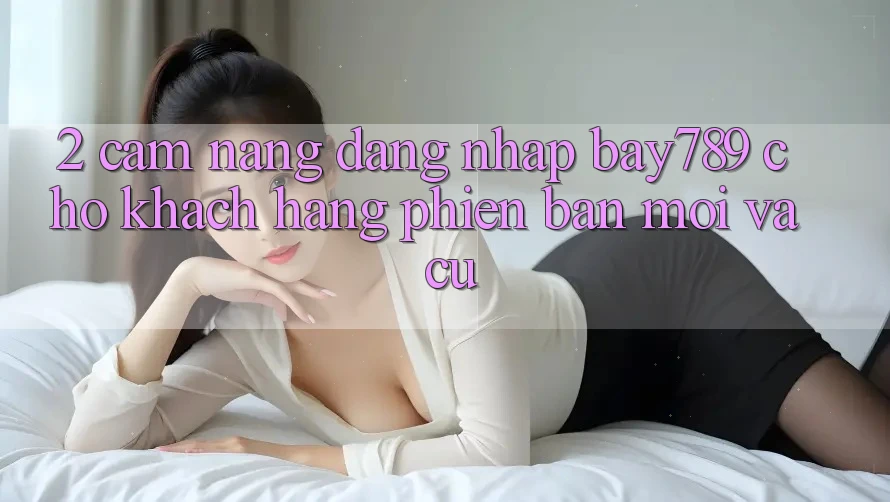 2. Cẩm nang Đăng Nhập bay789 Cho Khách hàng Phiên bản mới Và Cũ