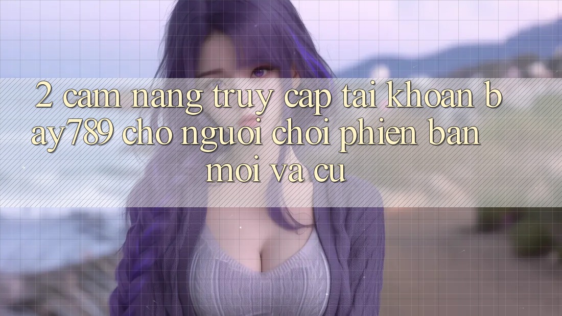 2. Cẩm nang Truy cập tài khoản bay789 Cho Người Chơi Phiên bản mới Và Cũ