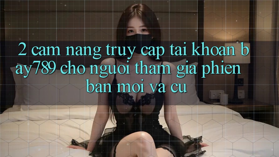 2. Cẩm nang Truy cập tài khoản bay789 Cho Người tham gia Phiên bản mới Và Cũ