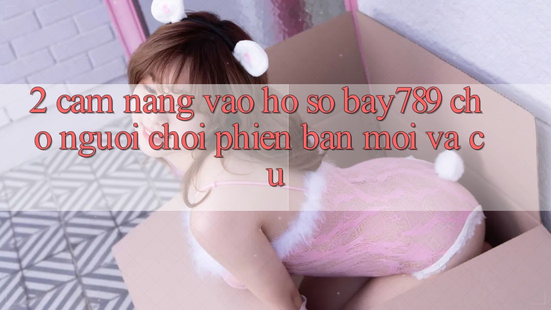2. Cẩm nang Vào hồ sơ bay789 Cho Người Chơi Phiên bản mới Và Cũ