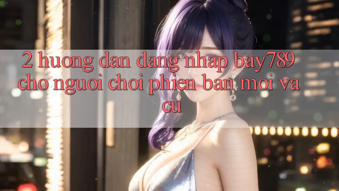 2. Hướng Dẫn Đăng Nhập bay789 Cho Người Chơi Phiên bản mới Và Cũ