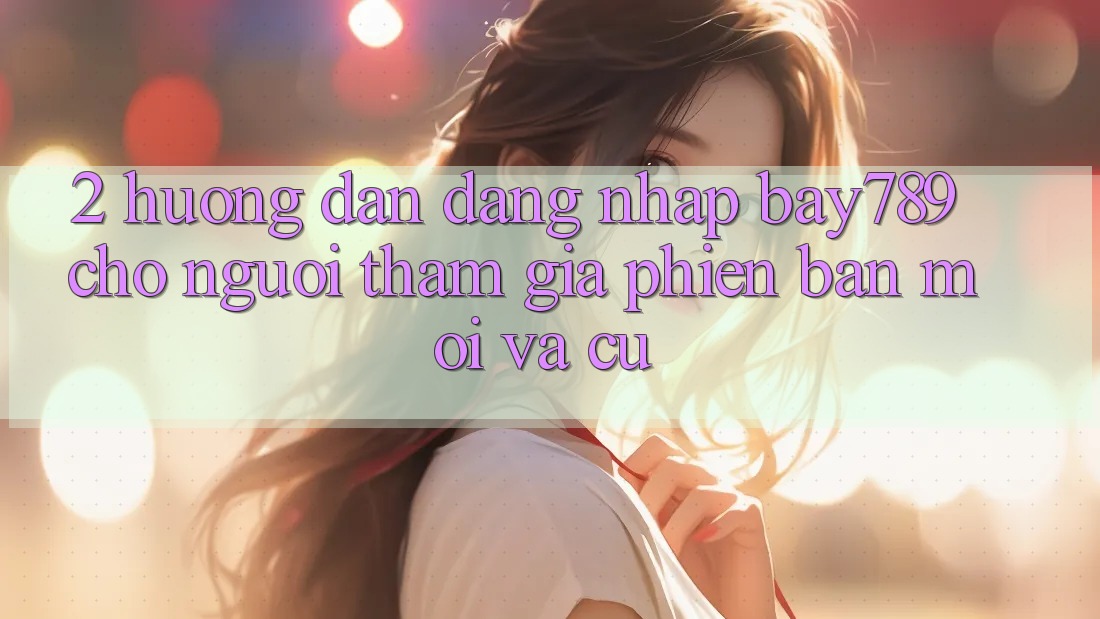 2. Hướng Dẫn Đăng Nhập bay789 Cho Người tham gia Phiên bản mới Và Cũ