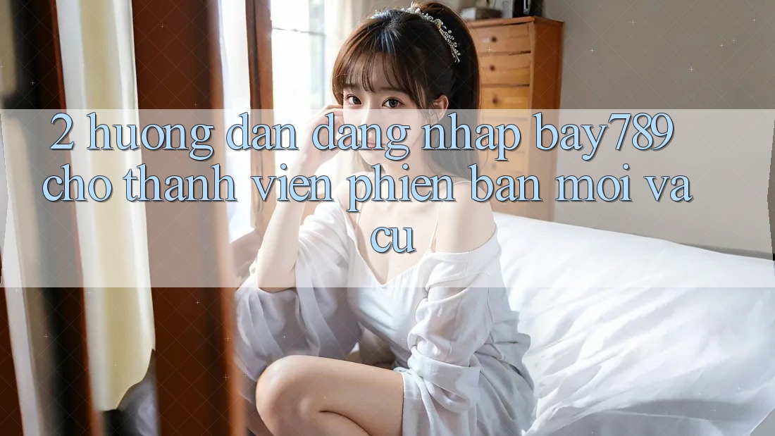 2. Hướng Dẫn Đăng Nhập bay789 Cho Thành viên Phiên bản mới Và Cũ