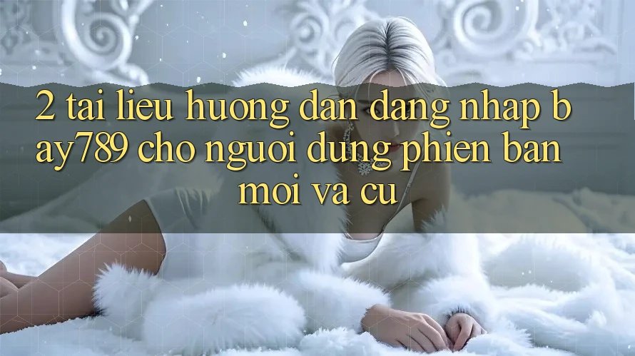 2. Tài liệu hướng dẫn Đăng Nhập bay789 Cho Người dùng Phiên bản mới Và Cũ