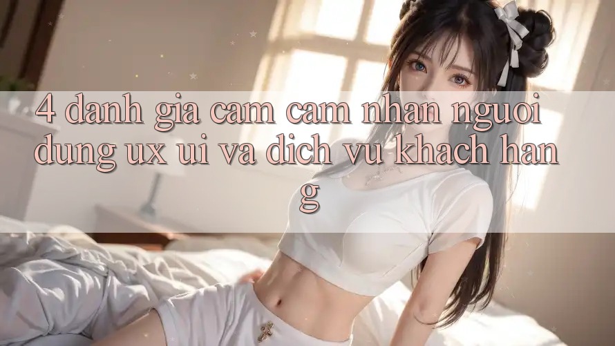 4. Đánh Giá Cảm cảm nhận Người Dùng (UX/UI) Và Dịch Vụ Khách Hàng