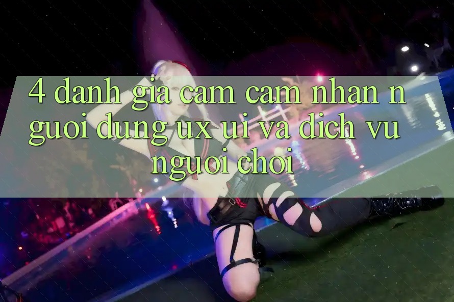 4. Đánh Giá Cảm cảm nhận Người Dùng (UX/UI) Và Dịch Vụ Người chơi