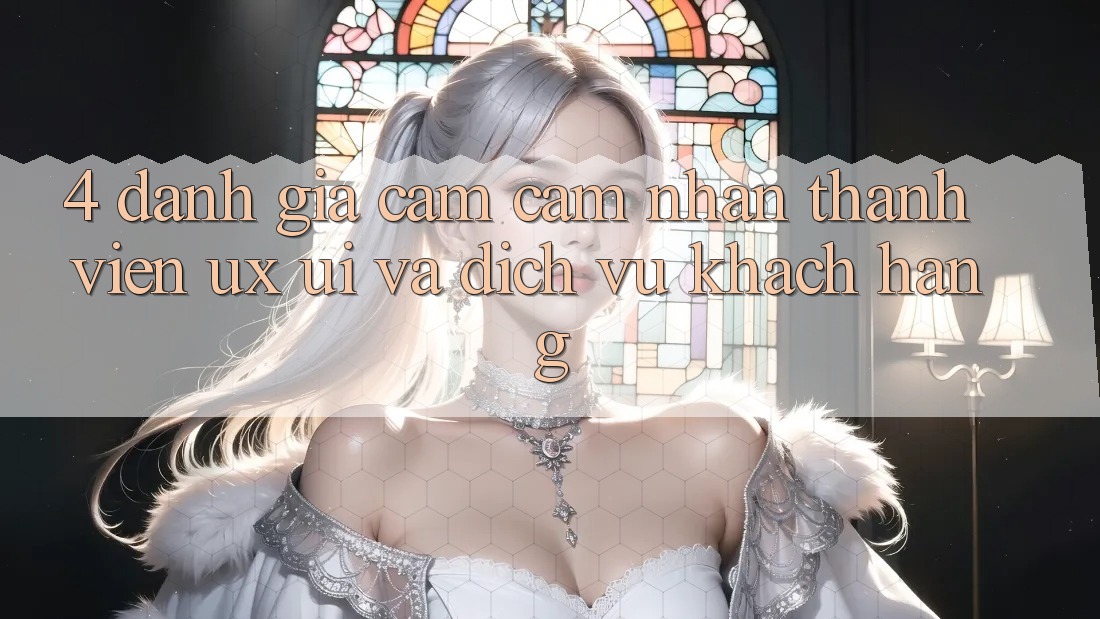 4. Đánh Giá Cảm cảm nhận Thành viên (UX/UI) Và Dịch Vụ Khách Hàng