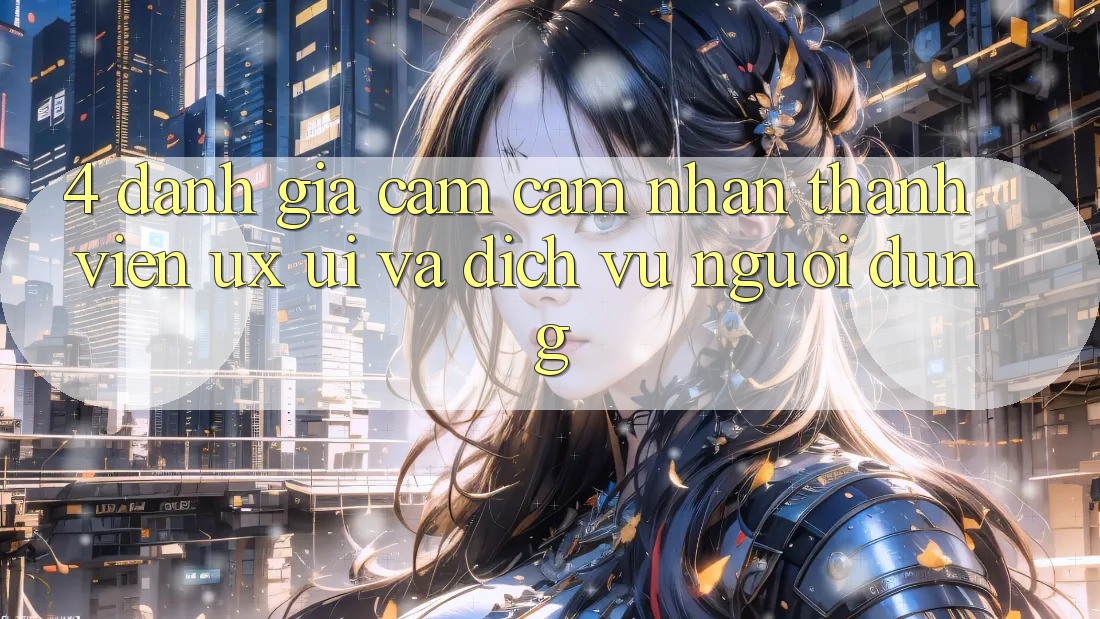 4. Đánh Giá Cảm cảm nhận Thành viên (UX/UI) Và Dịch Vụ Người dùng 4. Đánh Giá Cảm cảm nhận Thành viên (UX/UI) Và Dịch Vụ Người dùng
