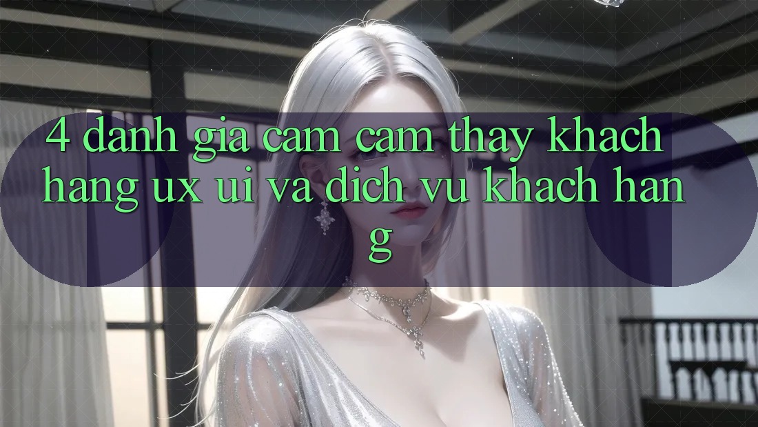 4. Đánh Giá Cảm cảm thấy Khách hàng (UX/UI) Và Dịch Vụ Khách Hàng