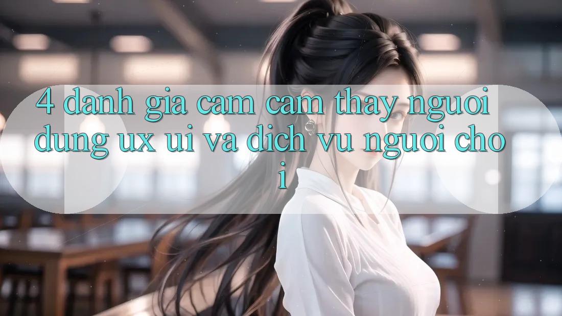 4. Đánh Giá Cảm cảm thấy Người Dùng (UX/UI) Và Dịch Vụ Người chơi