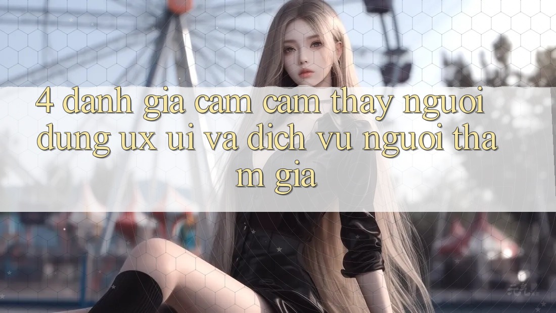 4. Đánh Giá Cảm cảm thấy Người Dùng (UX/UI) Và Dịch Vụ Người tham gia