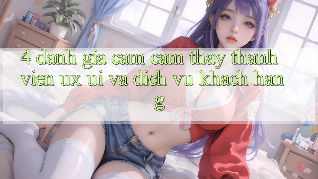 4. Đánh Giá Cảm cảm thấy Thành viên (UX/UI) Và Dịch Vụ Khách Hàng 4. Đánh Giá Cảm cảm thấy Thành viên (UX/UI) Và Dịch Vụ Khách Hàng
