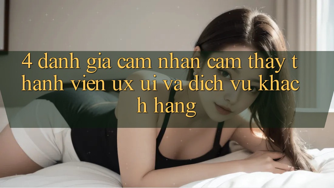 4. Đánh Giá Cảm nhận cảm thấy Thành viên (UX/UI) Và Dịch Vụ Khách Hàng