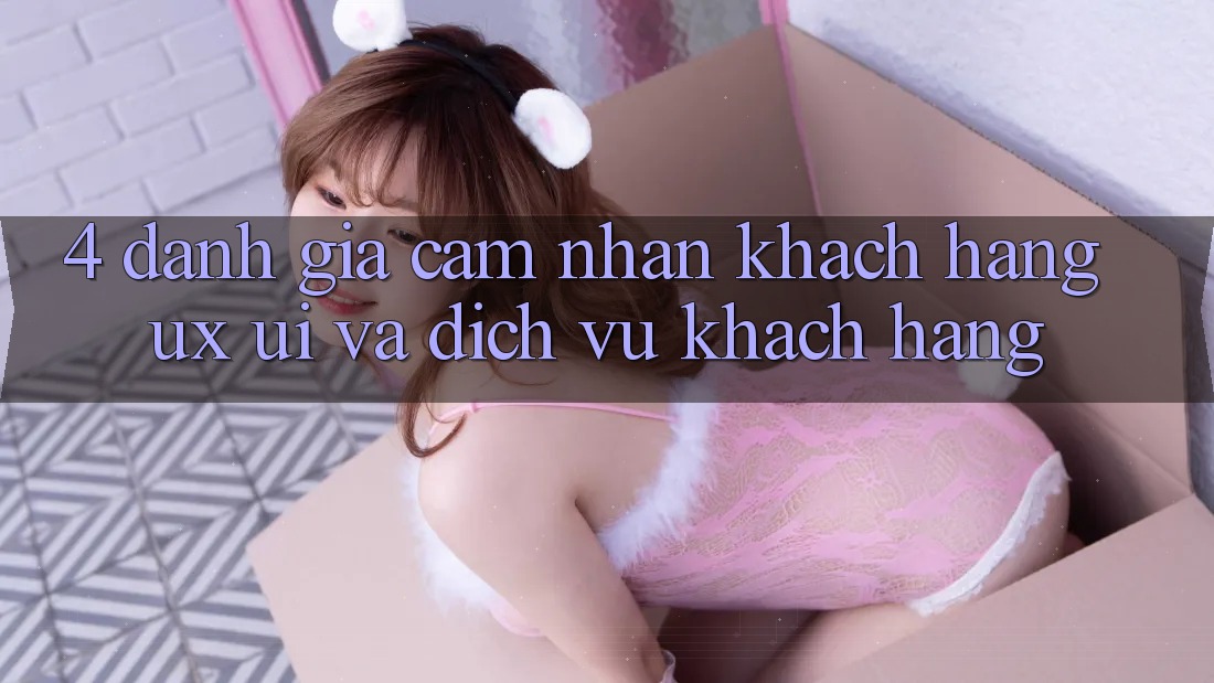 4. Đánh Giá Cảm nhận Khách hàng (UX/UI) Và Dịch Vụ Khách Hàng