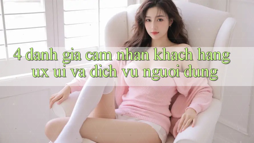 4. Đánh Giá Cảm nhận Khách hàng (UX/UI) Và Dịch Vụ Người dùng 4. Đánh Giá Cảm nhận Khách hàng (UX/UI) Và Dịch Vụ Người dùng