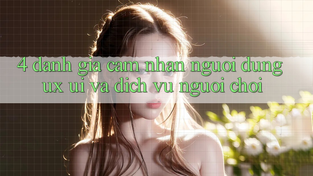 4. Đánh Giá Cảm nhận Người Dùng (UX/UI) Và Dịch Vụ Người chơi