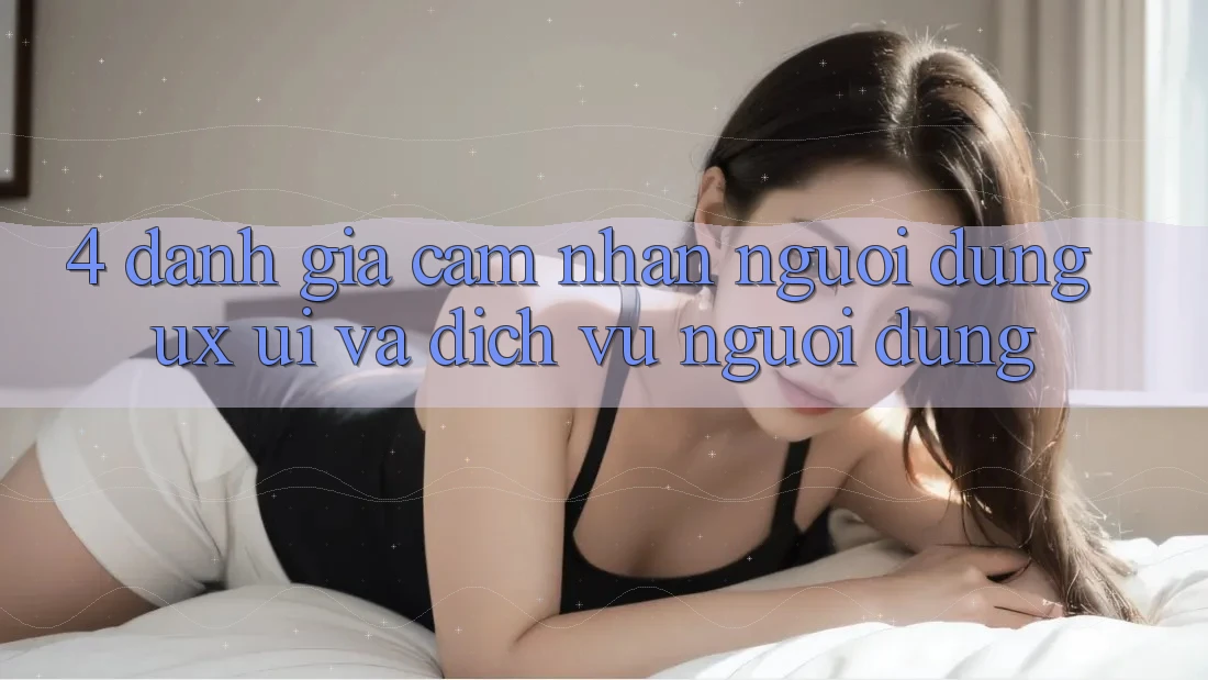 4. Đánh Giá Cảm nhận Người Dùng (UX/UI) Và Dịch Vụ Người dùng